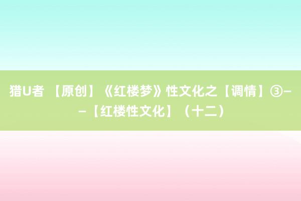 猎U者 【原创】《红楼梦》性文化之【调情】③——【红楼性文化】（十二）