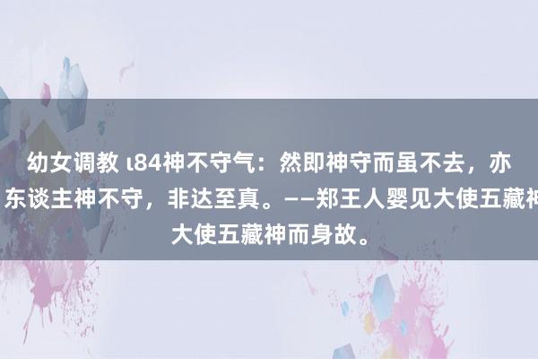 幼女调教 ι84神不守气：然即神守而虽不去，亦能全真，东谈主神不守，非达至真。——郑王人婴见大使五藏神而身故。