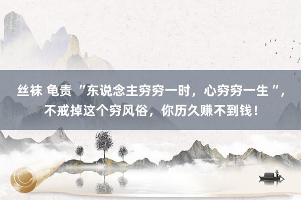 丝袜 龟责 “东说念主穷穷一时，心穷穷一生“，不戒掉这个穷风俗，你历久赚不到钱！