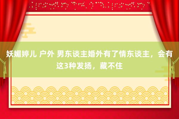 妖媚婷儿 户外 男东谈主婚外有了情东谈主，会有这3种发扬，藏不住