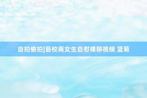 自拍偷拍]藝校兩女生自慰裸聊視頻 篮菊