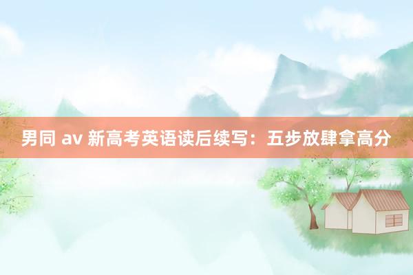 男同 av 新高考英语读后续写：五步放肆拿高分
