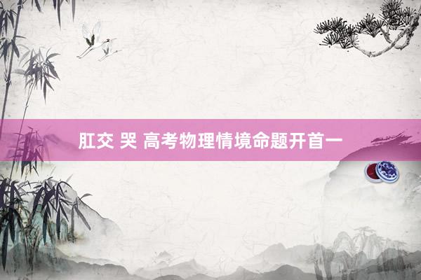 肛交 哭 高考物理情境命题开首一