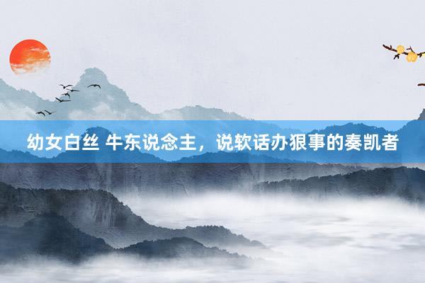 幼女白丝 牛东说念主,说软话办狠事的奏凯者