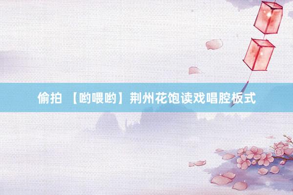 偷拍 【哟喂哟】荆州花饱读戏唱腔板式