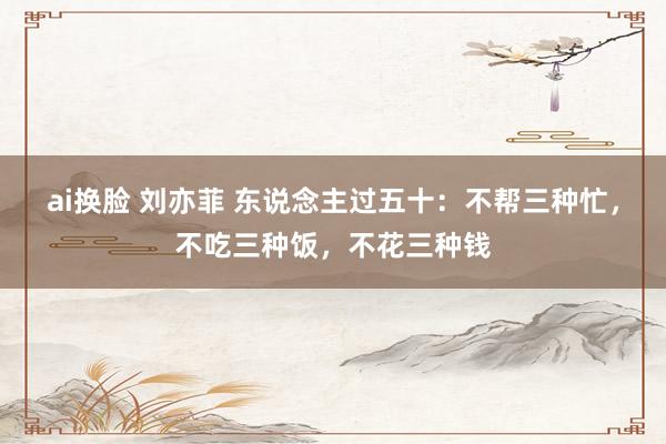 ai换脸 刘亦菲 东说念主过五十：不帮三种忙，不吃三种饭，不花三种钱