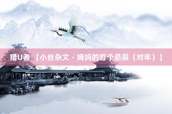 猎U者 【小丝杂文 - 姆妈的首个忌辰（对年）】