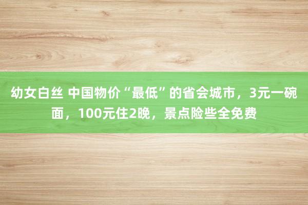 幼女白丝 中国物价“最低”的省会城市，3元一碗面，100元住2晚，景点险些全免费