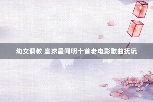 幼女调教 寰球最闻明十首老电影歌曲抚玩