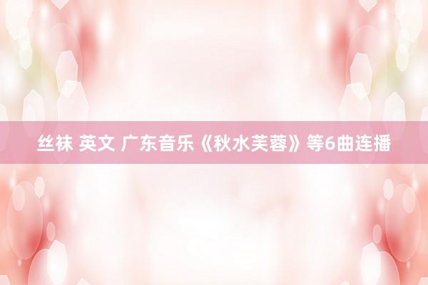丝袜 英文 广东音乐《秋水芙蓉》等6曲连播