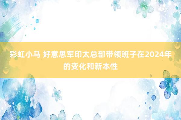 彩虹小马 好意思军印太总部带领班子在2024年的变化和新本性