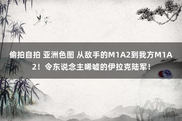 偷拍自拍 亚洲色图 从敌手的M1A2到我方M1A2！令东说念主唏嘘的伊拉克陆军！