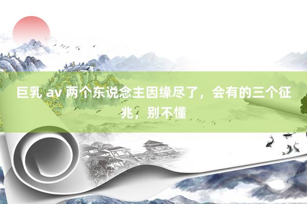 巨乳 av 两个东说念主因缘尽了，会有的三个征兆，别不懂