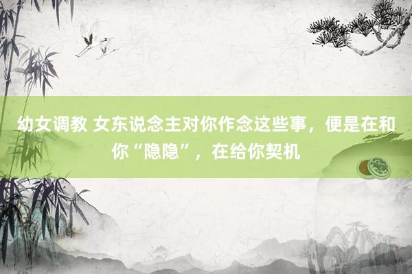 幼女调教 女东说念主对你作念这些事，便是在和你“隐隐”，在给你契机