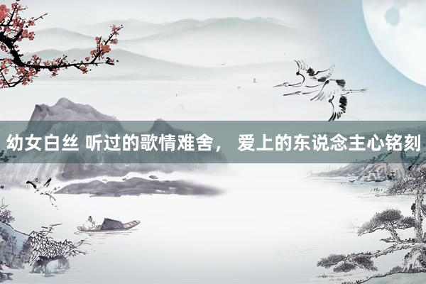 幼女白丝 听过的歌情难舍， 爱上的东说念主心铭刻