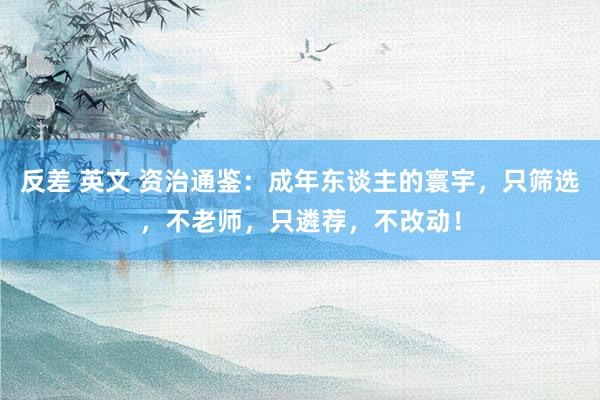 反差 英文 资治通鉴：成年东谈主的寰宇，只筛选，不老师，只遴荐，不改动！