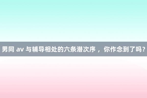 男同 av 与辅导相处的六条潜次序 ，你作念到了吗？