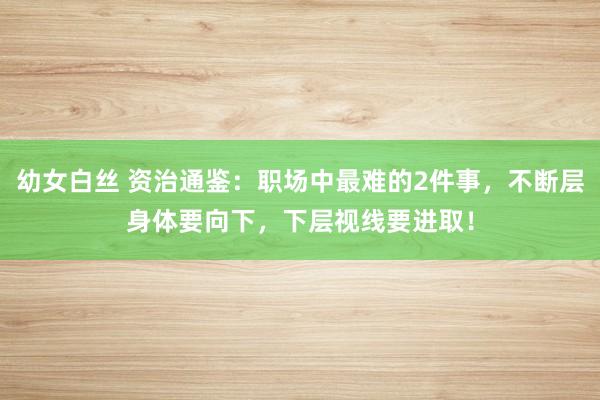 幼女白丝 资治通鉴：职场中最难的2件事，不断层身体要向下，下层视线要进取！