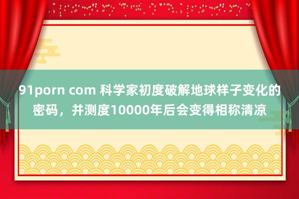 91porn com 科学家初度破解地球样子变化的密码，并测度10000年后会变得相称清凉