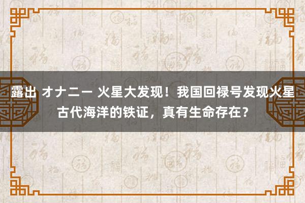 露出 オナニー 火星大发现！我国回禄号发现火星古代海洋的铁证，真有生命存在？