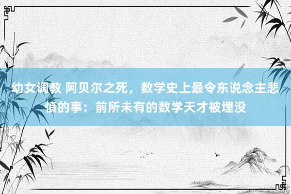 幼女调教 阿贝尔之死，数学史上最令东说念主悲愤的事：前所未有的数学天才被埋没