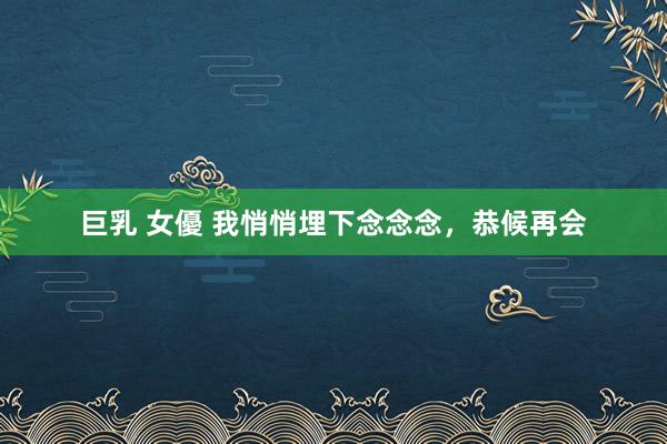 巨乳 女優 我悄悄埋下念念念，恭候再会