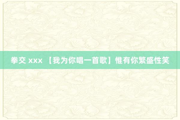拳交 xxx 【我为你唱一首歌】惟有你繁盛性笑