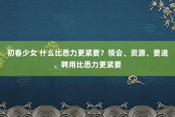 初春少女 什么比悉力更紧要？领会、资源、要道、聘用比悉力更紧要