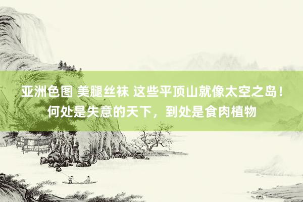 亚洲色图 美腿丝袜 这些平顶山就像太空之岛！何处是失意的天下，到处是食肉植物