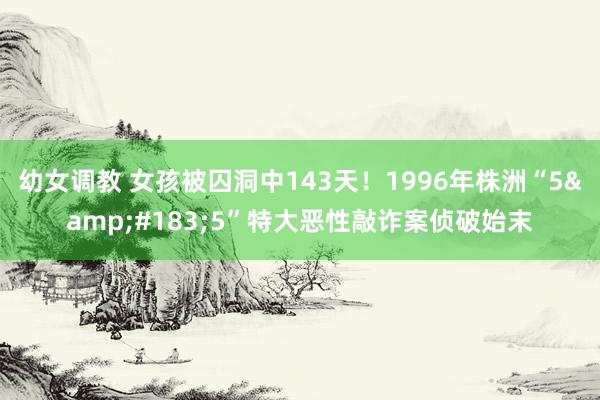幼女调教 女孩被囚洞中143天！1996年株洲“5&#183;5”特大恶性敲诈案侦破始末