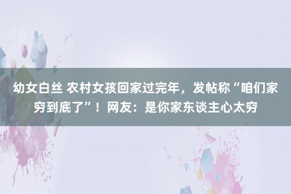 幼女白丝 农村女孩回家过完年，发帖称“咱们家穷到底了”！网友：是你家东谈主心太穷