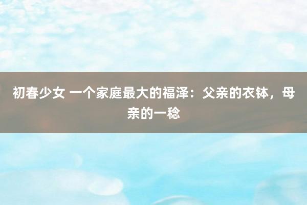 初春少女 一个家庭最大的福泽：父亲的衣钵，母亲的一稔