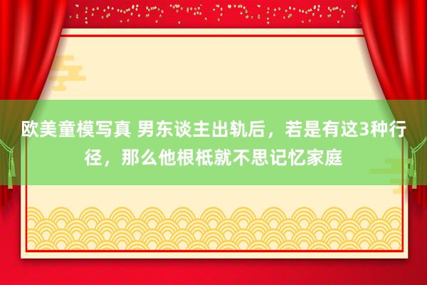 欧美童模写真 男东谈主出轨后，若是有这3种行径，那么他根柢就不思记忆家庭