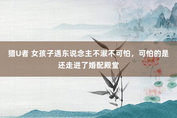 猎U者 女孩子遇东说念主不淑不可怕，可怕的是还走进了婚配殿堂