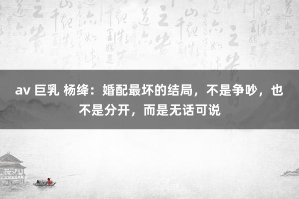 av 巨乳 杨绛：婚配最坏的结局，不是争吵，也不是分开，而是无话可说