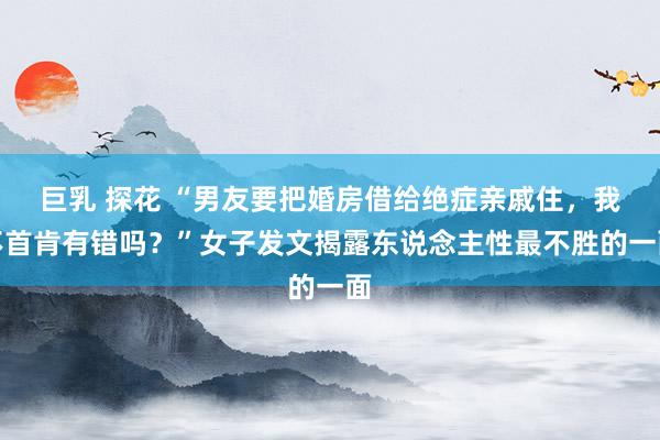 巨乳 探花 “男友要把婚房借给绝症亲戚住，我不首肯有错吗？”女子发文揭露东说念主性最不胜的一面
