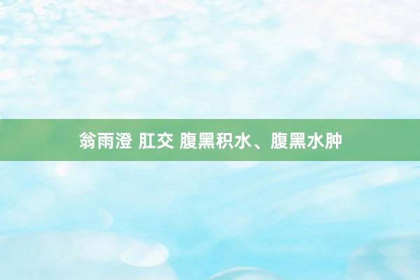 翁雨澄 肛交 腹黑积水、腹黑水肿