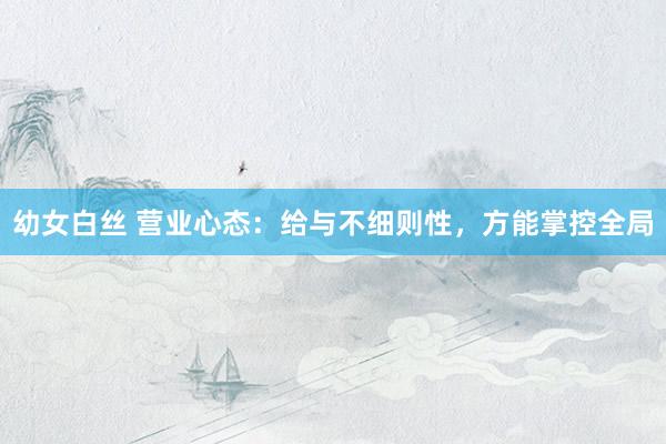 幼女白丝 营业心态：给与不细则性，方能掌控全局