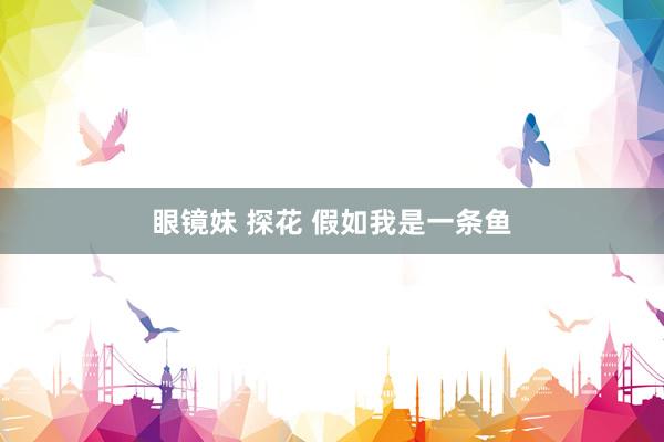 眼镜妹 探花 假如我是一条鱼