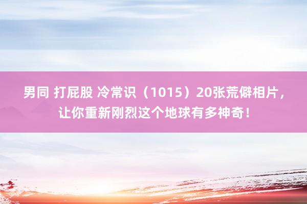 男同 打屁股 冷常识（1015）20张荒僻相片，让你重新刚烈这个地球有多神奇！
